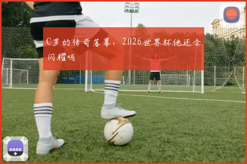 C罗的传奇落幕，2026世界杯他还会闪耀吗