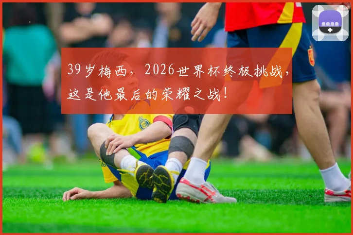 39岁梅西,2026世界杯终极挑战,这是他最后的荣耀之战!