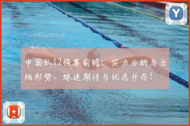 中国队12强赛前瞻：实力分析与出线形势，球迷期待与忧虑并存！