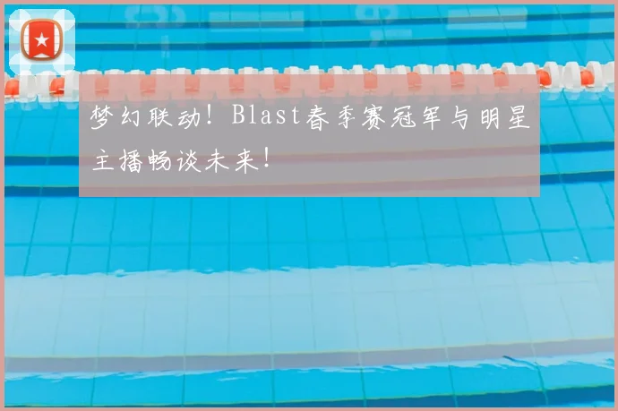 梦幻联动！Blast春季赛冠军与明星主播畅谈未来！