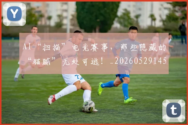 AI“扫描”电竞赛事，那些隐藏的“猫腻”无处可逃！_20260529145534_20260702034538
