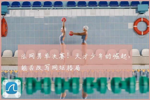 法网男单决赛！天才少年的崛起，能否改写网坛格局