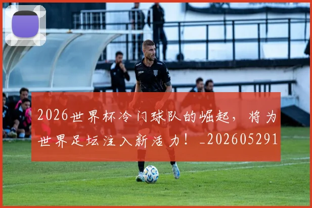 2026世界杯冷门球队的崛起，将为世界足坛注入新活力！_20260529145347