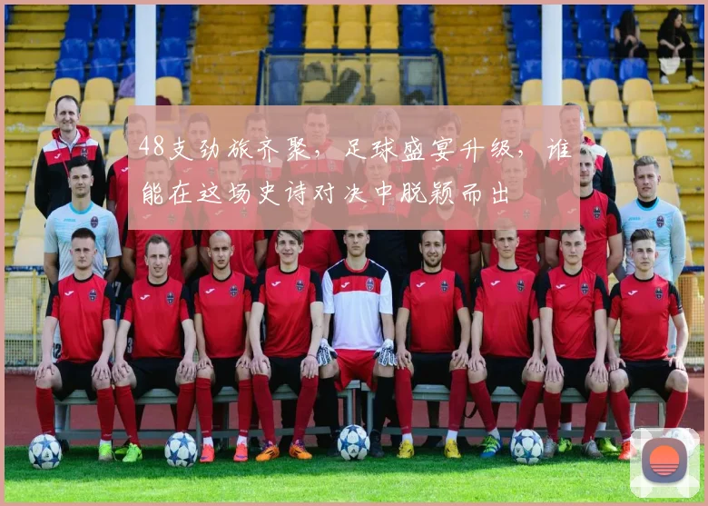 48支劲旅齐聚，足球盛宴升级，谁能在这场史诗对决中脱颖而出