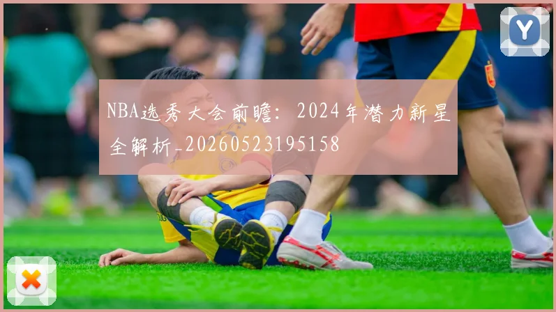 NBA选秀大会前瞻:2024年潜力新星全解析_20260523195158