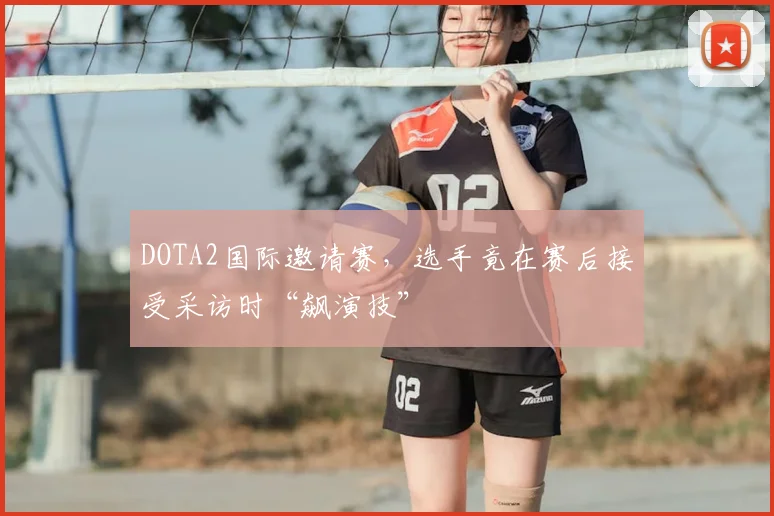 DOTA2国际邀请赛,选手竟在赛后接受采访时“飙演技”