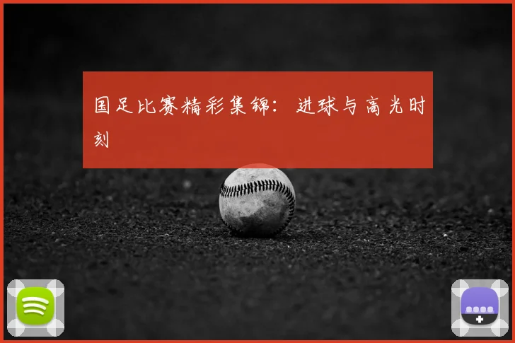国足比赛精彩集锦：进球与高光时刻