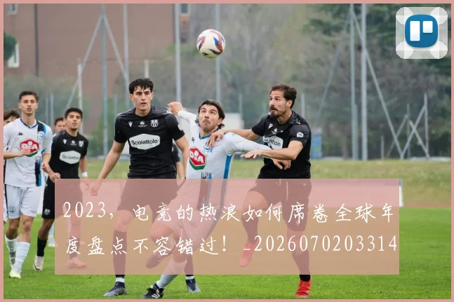 2023，电竞的热浪如何席卷全球年度盘点不容错过！_20260702033144