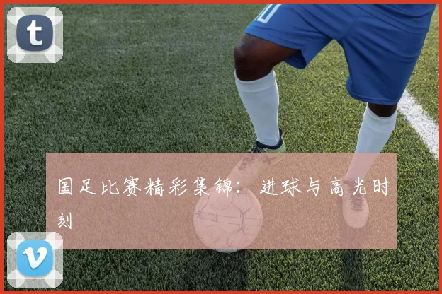 国足比赛精彩集锦：进球与高光时刻