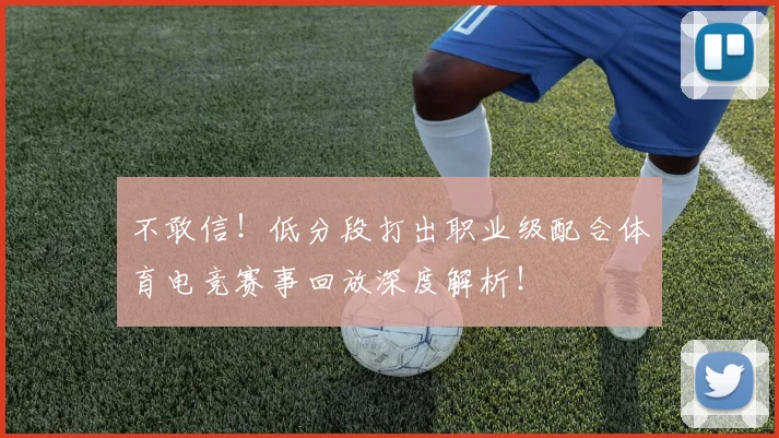 不敢信！低分段打出职业级配合体育电竞赛事回放深度解析！