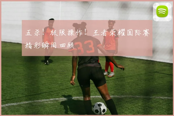 五杀!极限操作!王者荣耀国际赛精彩瞬间回顾