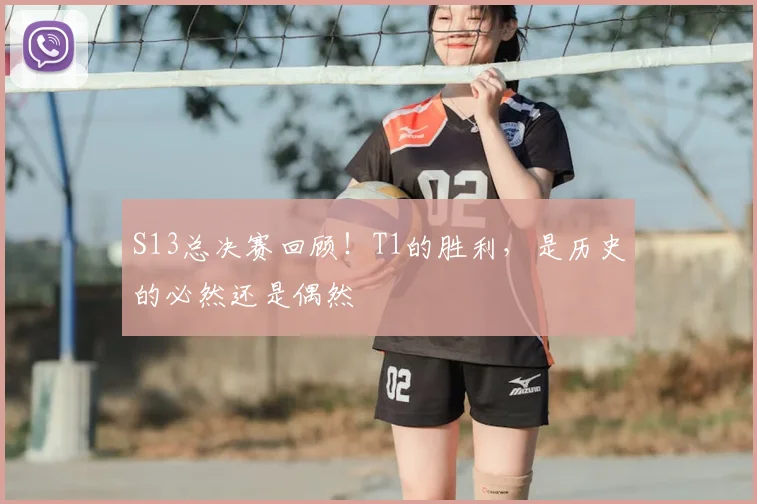 S13总决赛回顾！T1的胜利，是历史的必然还是偶然