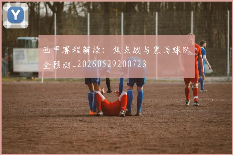 西甲赛程解读：焦点战与黑马球队全预测_20260529200723