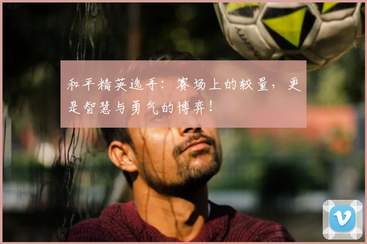 和平精英选手：赛场上的较量，更是智慧与勇气的博弈！